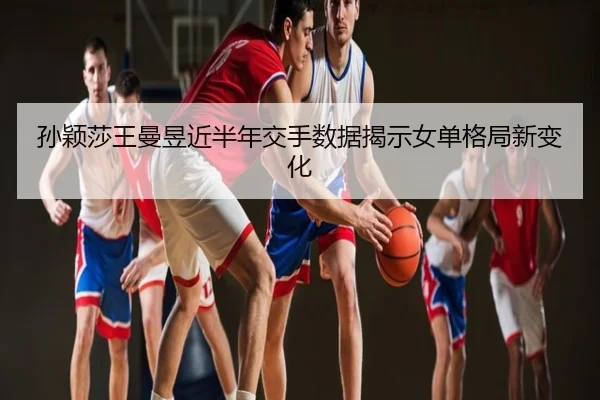孙颖莎王曼昱近半年交手数据揭示女单格局新变化