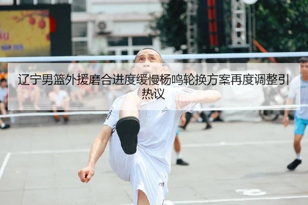 辽宁男篮外援磨合进度缓慢杨鸣轮换方案再度调整引热议